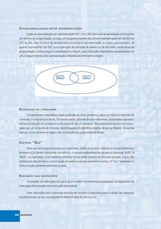 I NTERCAMBIALIDADE       ENTRE REPRESENTAÇÕES

          Cada um dos métodos de representação DIC, LIS e DIL tem suas propriedades e limitações
   em termos de programação, ou seja, um programa escrito em LIS nem sempre pode ser escrito em
   DIC ou DIL, isso em face da característica da própria representação; é o caso, por exemplo, de
   querer representar em DIC uma instrução de entrada de dados ou de um salto condicional de
   programação, embora alguns compiladores o façam, essa instrução é facilmente representada em
   LIS. A seguir temos uma representação simbólica da intercambialidade:




   E STRUTURA     DA LINGUAGEM

          O tratamento matemático dado à solução de certo problema, para um número reduzido de
   variáveis, é a Álgebra de Boole, formando assim, através de seus teoremas, expressões represen-
   tativas da solução do problema ou do comando de um sistema. Tais expressões podem ser execu-
   tadas por um conjunto de circuitos, denominados em eletrônica digital, de portas lógicas . As portas
   lógicas, como veremos a seguir, são a tradução dos postulados de Boole.


   S ISTEMA “B US ”
          Para que um programa possa ser executado, todos os grupos, módulos e componentes que
   formam o CLP devem comunicar-se entre si. A comunicação entre dois grupos é chamada “BUS”. O
   “BUS”, na realidade, é um sistema conector a que estão ligados os diversos grupos, o que não
   implica que ele permita a comunicação de todos os grupos ao mesmo tempo. O “bus” estabelece a
   comunicação somente entre dois grupos.


   E XECUÇÃO      DAS INSTRUÇÕES

          O contador de instruções recupera-as em ordem na memória do programa, no registrador de
   instruções há somente uma instrução executável.

          Uma instrução que é colocada através do teclado é traduzida para o código de máquina,
   transformando-se em uma seqüência determinada de zeros e uns.




308 mecatrônica
 