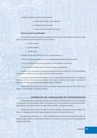 A cadeia de dígitos se divide em três partes:

                        1 - Sinais de comando (o que executar)

                        2 - Direções (onde executar)

                        3 - Dados (que informações têm a dar).

      Como se executa uma instrução?

       O Sistema Bus distribui a parte correspondente da cadeia a diferentes grupos do CLP. Cada
parte da cadeia é transmitida pelo bus correspondente.

             •   bus de controle

             •   bus de direções

             •   bus de dados

      Exemplo: A instrução “ATIVA 52” (ativa a saída número 2).

      O “bus” de controle sinaliza que é uma ativação/desativação (inversão de sinal).

      O “bus” de direção indica que a instrução a ser executada é na saída 52.

      O “bus” de dados sinaliza que se trata de ativação ou desativação.

      Quando o “bus” de direção consiste de oito dígitos binários, existem 28 = 256 possibilidades
de combinar os dígitos de uma cadeia, são 256 direções possíveis.

      Se existe um grupo de linhas paralelas (“bus”), trata-se de uma estrutura de “bus” simples.
Esse tipo de “bus” se encarrega de distribuir os sinais de comando, as direções e os dados. É
necessário sinais para diferenciar as direções, dados e comando.

      Atualmente, utiliza-se estrutura de “bus” múltiplo. Nesse sistema há um “bus” próprio para
dados, um para direção e um para comando.




                     SÍMBOLOS DE LINGUAGENS DE PROGRAMAÇÃO
       As linguagens de programação permitem aos usuários se comunicarem com o CLP através de
um dispositivo de programação e definir as tarefas que o CLP deve executar. Uma das mais utiliza-
das linguagens de programação é a Ladder Diagram (LDR), ou Diagrama Ladder.

      Entradas em série formam a função “E” entre si, entradas em paralelo formam função “OU”
entre si. A negação da entrada é representada pelo contato normalmente fechado.

      As saídas cujo símbolo é ( -()- ) são colocadas do lado direito no final da linha horizontal.
Quando programamos, cada símbolo se refere a um endereço real do CLP em forma simplificada
(endereço simbólico).



                                                                                       mecatrônica 309
 