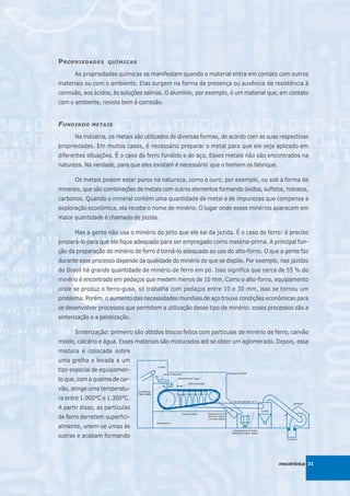 P ROPRIEDADES      QUÍMICAS

      As propriedades químicas se manifestam quando o material entra em contato com outros
materiais ou com o ambiente. Elas surgem na forma de presença ou ausência de resistência à
corrosão, aos ácidos, às soluções salinas. O alumínio, por exemplo, é um material que, em contato
com o ambiente, resiste bem à corrosão.


F UNDINDO    METAIS

      Na indústria, os metais são utilizados de diversas formas, de acordo com as suas respectivas
propriedades. Em muitos casos, é necessário preparar o metal para que ele seja aplicado em
diferentes situações. É o caso do ferro fundido e do aço. Esses metais não são encontrados na
natureza. Na verdade, para que eles existam é necessário que o homem os fabrique.

      Os metais podem estar puros na natureza, como o ouro, por exemplo, ou sob a forma de
minerais, que são combinações de metais com outros elementos formando óxidos, sulfetos, hidratos,
carbonos. Quando o mineral contém uma quantidade de metal e de impurezas que compensa a
exploração econômica, ela recebe o nome de minério. O lugar onde esses minérios aparecem em
maior quantidade é chamado de jazida.

      Mas a gente não usa o minério do jeito que ele sai da jazida. É o caso do ferro: é preciso
prepará-lo para que ele fique adequado para ser empregado como matéria-prima. A principal fun-
ção da preparação do minério de ferro é torná-lo adequado ao uso do alto-forno. O que a gente faz
durante esse processo depende da qualidade do minério de que se dispõe. Por exemplo, nas jazidas
do Brasil há grande quantidade de minério de ferro em pó. Isso significa que cerca de 55 % do
minério é encontrado em pedaços que medem menos de 10 mm. Como o alto-forno, equipamento
onde se produz o ferro-gusa, só trabalha com pedaços entre 10 e 30 mm, isso se tornou um
problema. Porém, o aumento das necessidades mundiais de aço trouxe condições econômicas para
se desenvolver processos que permitem a utilização desse tipo de minério: esses processos são a
sinterização e a pelotização.

      Sinterização: primeiro são obtidos blocos feitos com partículas de minério de ferro, carvão
moído, calcário e água. Esses materiais são misturados até se obter um aglomerado. Depois, essa
mistura é colocada sobre
uma grelha e levada a um
tipo especial de equipamen-
to que, com a queima de car-
vão, atinge uma temperatu-
ra entre 1.000°C e 1.300°C.
A partir disso, as partículas
de ferro derretem superfici-
almente, unem-se umas às
outras e acabam formando



                                                                                      mecatrônica 31
 