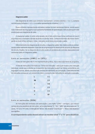 Diagrama Ladder

          São diagramas de relés cujos símbolos representam: contatos abertos ( —11—), contatos
   normalmente fechados (—1/1—) e a saída representando a bobina ( -( )- ).

          Esses símbolos representando entradas e saídas formam sentenças lógicas, sendo essa a
   mais tradicional das linguagens e que apresenta facilidades de aprendizado e leitura para quem está
   acostumado aos diagramas de relés.

          O diagrama Ladder é como uma escada, ele é feito entre duas linhas verticais em que à
   esquerda será conectada a tensão da fonte e à direita, terra. Linhas horizontais são feitas interli-
   gando as duas linhas verticais e nelas, colocados os símbolos de entrada e saída.

          Diferentemente dos diagramas de circuitos, o diagrama Ladder não mostra como os compo-
   nentes estão realmente dispostos. Esse tipo de programação foi desenvolvido através do diagrama
   de circuito (fiação). Se no diagrama de circuito existe um problema de controle, esse poderia ser
   convertido para um diagrama Ladder.


   L ISTA   DE INSTRUÇÕES       (AWL)       OU   (STL)
          A lista de instruções não é uma representação gráfica, mas a descrição literal do programa.

          A lista de instruções é formada por “linhas de instrução”, cada qual mostra uma instrução
   individual, sendo que à direita ou à esquerda (da instrução) podem ser feitos comentários em
   linguagem normal, dando uma descrição precisa dos elementos de comutação. Cada linha da lista
   de instruções começa por um número de ordem, o conjunto das instruções de operação e execução.

                                      L                     I1

                                      NA                    I2

                                      =                     O6

                                      L                     I3

                                      O                     I4

                                      =                     O7


   L ISTA   DE INSTRUÇÕES       (DIN)
          As instruções são anotadas com abreviação L (em inglês “LOAD” - carregar), que indica o
   começo de uma seqüência de instruções; as funções lógicas “E”, “OU”, “NÃO” são abreviados por “A”
   (and), “O” (or) e “N” (not). A instrução de “ativa e não desativa” é escrita por” = “Ativa e não desativa o
   que significa:

   A correspondente saída deverá ativar ao receber sinal “i” e “0” para desativar.




310 mecatrônica
 