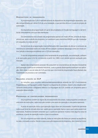 D ISPOSITIVOS     DE PROGRAMAÇÃO

      A programação dos CLPs é realizada através de dispositivos de programação separados, que
são compartilhados por vários CLPs de uma instalação, o que permite diminuir o custo do projeto de
automação.

      Os dispositivos de programação em geral são projetados em função da linguagem e da famí-
lia de controladores com que irão interfacear.

      Os controladores mais simples são programados apenas em modo off-line, através de dispo-
sitivos que, após a edição do programa, os transferem para memórias EPROM que são instaladas
em soquetes no corpo do CLP.

      Os terminais de programação mais sofisticados têm capacidade de alterar o conteúdo da
memória do controlador tanto em modo off-line (edição e posterior descarga) como em modo on-
line (edição e descarga simultânea com o CLP em operação).

      O uso de computadores pessoais como ferramenta de programação, documentação, software
e de aplicação para CLPs foi introduzido a partir de 1980 e tem obtido grande aceitação pelo
mercado.

      Apesar dos computadores pessoais não possuírem as características de robustez necessárias
para operação contínua em ambiente industrial, custo e grande desempenhoviabilizam sua aplica-
ção. Além disso, o uso de redes de CLPs permite que o terminal de programação fique afastado das
hostilidades do processo a ser controlado.


S OLUÇÕES    ATRAVÉS DO      CLP
      As soluções para circuitos elétricos/eletropneumáticos através de CLP (Controladores
Programáveis) na linguagem Ladder Diagram ou diagrama de contatos, trazem uma relação prati-
camente direta entre o diagrama elétrico e a linguagem do CLP, criando um programa para a
execução dessa solução.


P ROGRAMAS     DE CONTROLADORES PROGRAMÁVEIS

      Os programas contêm as regras de processamento dos sinais. Cada programa consiste em
uma série de instruções, cada instrução contém uma parte de operação e uma parte operando.

      A parte de operação indica qual operação lógica deve ser processada. A parte de operando
indica qual sinal de entrada deve ser usado para a operação lógica e para qual saída poderá ser
assinalada. Podemos também entender que: a parte de operando mostra onde alguma coisa irá
acontecer, a parte de operação mostra o que irá acontecer.

      Em um programa que está rodando, todas as instruções são feitas por passos na seqüência,
ou seja, uma após a outra. Devido a essa execução seqüencial do programa, não é possível incluir



                                                                                      mecatrônica 311
 
