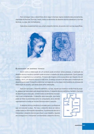 Para conseguir isso, o desenhista deve seguir diversas regras estabelecidas previamente,
chamadas de Normas Técnicas. Assim, todos os elementos do desenho técnico obedecem a normas
técnicas, ou seja, são normalizados.

      Cada área ocupacional tem seu próprio desenho técnico, de acordo com normas específicas.




E LABORANDO     UM DESENHO TÉCNICO

      Assim como a elaboração de um produto pode envolver várias pessoas, a realização do
desenho técnico mecânico também pode envolver o trabalho de vários profissionais. Quem planeja
a peça é o engenheiro ou o projetista. Primeiro ele imagina como a peça deve ser. Depois cria um
esboço, isto é, um desenho técnico à mão livre. O esboço vai servir de base para a elaboração do
desenho preliminar. O desenho preliminar corresponde a uma etapa intermediária do processo de
elaboração do projeto, que ainda pode sofrer alterações.

      Após ser aprovado, o desenho definitivo, ou seja, aquele que mostra a versão final do proje-
to, passa a ser executado pelo desenhista técnico. O desenho técnico definitivo, também chamado
de desenho para execução, contém todos os elementos necessá-
rios à sua compreensão. O desenho para execução, que tanto
pode ser feito na prancheta como no computador, deve atender
rigorosamente a todas as normas técnicas sobre o assunto.

      O desenho técnico mecânico é enviado para o profissional
que vai executar a peça. Por isso, o desenho deve ser claro e
conter todas as informações necessárias. O profissional deve ler e
interpretar o desenho técnico para fazer o seu trabalho. Quando
ele consegue ler e interpretar corretamente o desenho técnico,




                                                                                      mecatrônica 317
 