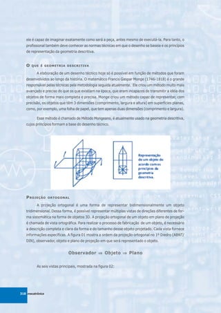 ele é capaz de imaginar exatamente como será a peça, antes mesmo de executá-la. Para tanto, o
   profissional também deve conhecer as normas técnicas em que o desenho se baseia e os princípios
   de representação da geometria descritiva.


   O   QUE É GEOMETRIA DESCRITIVA

          A elaboração de um desenho técnico hoje só é possível em função de métodos que foram
   desenvolvidos ao longo da história. O matemático Francis Gaspar Monge (1746-1818) é o grande
   responsável pelas técnicas pela metodologia seguida atualmente. Ele criou um método muito mais
   avançado e preciso do que os que existiam na época, que eram incapazes de transmitir a idéia dos
   objetos de forma mais completa e precisa. Monge criou um método capaz de representar, com
   precisão, os objetos que têm 3 dimensões (comprimento, largura e altura) em superfícies planas,
   como, por exemplo, uma folha de papel, que tem apenas duas dimensões (comprimento e largura).

          Esse método é chamado de Método Mongeano, é atualmente usado na geometria descritiva,
   cujos princípios formam a base do desenho técnico.




   P ROJEÇÃO      ORTOGONAL

          A projeção ortogonal é uma forma de representar bidimensionalmente um objeto
   tridimensional. Dessa forma, é possível representar múltiplas vistas de direções diferentes de for-
   ma sistemática na forma de objetos 3D. A projeção ortogonal de um objeto em plano de projeção
   é chamada de vista ortográfica. Para realizar o processo de fabricação de um objeto, é necessário
   a descrição completa e clara da forma e do tamanho desse objeto projetado. Cada vista fornece
   informações específicas. A figura 01 mostra a ordem da projeção ortogonal no 1º Diedro (ABNT/
   DIN), observador, objeto e plano de projeção em que será representado o objeto.


                             Observador ⇒ Objeto ⇒ Plano

          As seis vistas principais, mostrada na figura 02:




318 mecatrônica
 