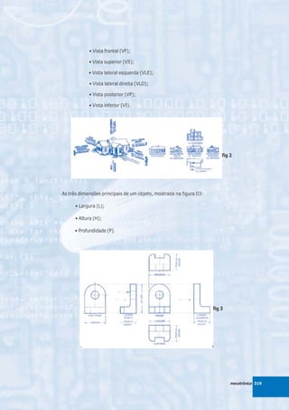• Vista frontal (VF);

            • Vista superior (VS);

            • Vista lateral esquerda (VLE);

            • Vista lateral direita (VLD);

            • Vista posterior (VP);

            • Vista inferior (VI).




                                                                        fig 2




As três dimensões principais de um objeto, mostrada na figura 03:

      • Largura (L);

      • Altura (H);

      • Profundidade (P).




                                                                    fig 3




                                                                            mecatrônica 319
 