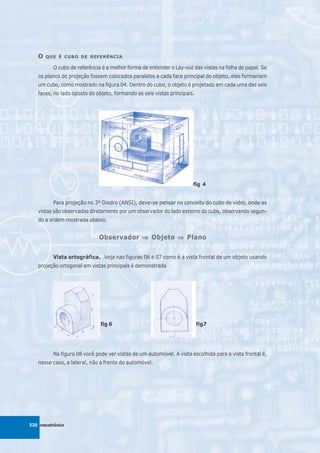 O   QUE É CUBO DE REFERÊNCIA

          O cubo de referência é a melhor forma de entender o Lay-out das vistas na folha de papel. Se
   os planos de projeção fossem colocados paralelos a cada face principal do objeto, eles formariam
   um cubo, como mostrado na figura 04. Dentro do cubo, o objeto é projetado em cada uma das seis
   faces, no lado oposto do objeto, formando as seis vistas principais.




                                                                      fig 4


          Para projeção no 3º Diedro (ANSI), deve-se pensar no conceito do cubo de vidro, onde as
   vistas são observadas diretamente por um observador do lado externo do cubo, observando segun-
   do a ordem mostrada abaixo.


                             Observador ⇒ Objeto ⇒ Plano


          Vista ortográfica. Veja nas figuras 06 e 07 como é a vista frontal de um objeto usando
   projeção ortogonal em vistas principais é demonstrada




                              fig 6                                       fig7




          Na figura 08 você pode ver vistas de um automóvel. A vista escolhida para a vista frontal é,
   nesse caso, a lateral, não a frente do automóvel.




320 mecatrônica
 