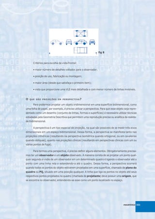 fig 8



      Critérios para escolha da vista frontal:

      • maior número de detalhes voltados para o observador;

      • posição de uso, fabricação ou montagem;

      • maior área (desde que satisfaça o primeiro item);

      • vista que proporcione uma VLE mais detalhada e com menor número de linhas invisíveis.


O   QUE SÃO PROJEÇÕES EM PERSPECTIVA ?

      Para podermos projetar um objeto tridimensional em uma superfície bidimensional, como
uma folha de papel, por exemplo, é preciso utilizar a perspectiva. Para que esse objeto seja repre-
sentado como um desenho (conjunto de linhas, formas e superfícies) é necessário utilizar técnicas
estudadas pela Geometria Descritiva que permitem uma reprodução precisa ou analítica da realida-
de tridimensional.

      A perspectiva é um tipo especial de projeção, na qual são possíveis de se medir três eixos
dimensionais em um espaço bidimensional. Dessa forma, a perspectiva se manifesta tanto nas
projeções cilíndricas (resultando na perspectiva isométrica quando ortogonal, ou em cavaleiras
quando oblíquas), quanto nas projeções cônicas (resultando em perspectivas cônicas com um ou
vários pontos de fuga).

      Para termos uma perspectiva, é preciso definir alguns elementos. Obrigatoriamente precisa-
mos ter um observador e um objeto observado. A maneira correta de se projetar um ponto qual-
quer segundo a visão de um observador em um determinado quadro é ligando o observador até o
ponto com uma linha reta e estendendo-a até o quadro. Dessa forma, a perspectiva ocorrerá
quando todos os pontos do objeto estiverem projetados em uma superfície, chamado de plano do
quadro ou PQ, situado em uma posição qualquer. A linha que liga os pontos no objeto até seus
respectivos pontos projetados no quadro (chamada de projetante) deve possuir uma origem, que
se encontra no observador, entendendo-se esse como um ponto localizado no espaço.




                                                                                       mecatrônica 321
 