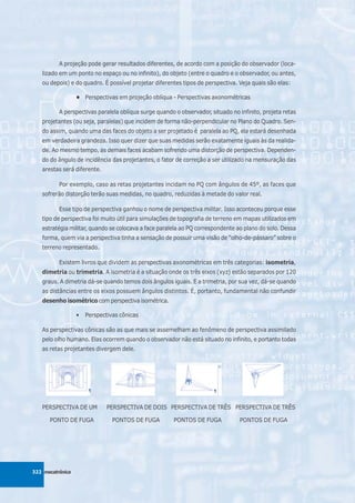 A projeção pode gerar resultados diferentes, de acordo com a posição do observador (loca-
   lizado em um ponto no espaço ou no infinito), do objeto (entre o quadro e o observador, ou antes,
   ou depois) e do quadro. É possível projetar diferentes tipos de perspectiva. Veja quais são elas:

                  • Perspectivas em projeção oblíqua - Perspectivas axonométricas

          A perspectivas paralela oblíqua surge quando o observador, situado no infinito, projeta retas
   projetantes (ou seja, paralelas) que incidem de forma não-perpendicular no Plano do Quadro. Sen-
   do assim, quando uma das faces do objeto a ser projetado é paralela ao PQ, ela estará desenhada
   em verdadeira grandeza. Isso quer dizer que suas medidas serão exatamente iguais às da realida-
   de. Ao mesmo tempo, as demais faces acabam sofrendo uma distorção de perspectiva. Dependen-
   do do ângulo de incidência das projetantes, o fator de correção a ser utilizado na mensuração das
   arestas será diferente.

          Por exemplo, caso as retas projetantes incidam no PQ com ângulos de 45º, as faces que
   sofrerão distorção terão suas medidas, no quadro, reduzidas à metade do valor real.

          Esse tipo de perspectiva ganhou o nome de perspectiva militar. Isso aconteceu porque esse
   tipo de perspectiva foi muito útil para simulações de topografia de terreno em mapas utilizados em
   estratégia militar, quando se colocava a face paralela ao PQ correspondente ao plano do solo. Dessa
   forma, quem via a perspectiva tinha a sensação de possuir uma visão de “olho-de-pássaro” sobre o
   terreno representado.

          Existem livros que dividem as perspectivas axonométricas em três categorias: isometria,
   dimetria ou trimetria. A isometria é a situação onde os três eixos (xyz) estão separados por 120
   graus. A dimetria dá-se quando temos dois ângulos iguais. E a trimetria, por sua vez, dá-se quando
   as distâncias entre os eixos possuem ângulos distintos. É, portanto, fundamental não confundir
   desenho isométrico com perspectiva isométrica.

                  •   Perspectivas cônicas

   As perspectivas cônicas são as que mais se assemelham ao fenômeno de perspectiva assimilado
   pelo olho humano. Elas ocorrem quando o observador não está situado no infinito, e portanto todas
   as retas projetantes divergem dele.




   PERSPECTIVA DE UM          PERSPECTIVA DE DOIS PERSPECTIVA DE TRÊS PERSPECTIVA DE TRÊS

      PONTO DE FUGA             PONTOS DE FUGA         PONTOS DE FUGA           PONTOS DE FUGA




322 mecatrônica
 