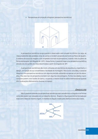 •   Perspectivas em projeção ortogonal (perspectiva isométrica)




      A perspectiva isométrica surge quando o observador está situado no infinito (ou seja, as
retas projetantes são paralelas umas às outras) e incidem perpendicularmente ao Plano de Quadro.
O sistema de eixos da imagem a ser projetada ocorrerá na perspectiva, quando visto no plano de
forma eqüiangular (em ângulos de 120º). Dessa forma, é possível traçar uma perspectiva isométrica
através de uma grelha de retas desenhadas a partir de ângulos de 30º.

      A perspectivas isométricas são muito utilizadas em escritórios de arquitetura, engenharia, e
design, em função da sua versatilidade e facilidade de montagem. Para se ter uma idéia, é possível
desenhar uma perspectiva isométrica com alguma precisão utilizando-se apenas um par de esqua-
dros. Mas esse tipo de perspectiva também tem algumas desvantagens. Pontos nos objetos repre-
sentados podem criar ilusões de óptica, ocupando o mesmo local no plano bidimensional quando
têm localizações efetivamente diversas no espaço.




                                                                                  ÂNGULOS
      Não é possível entender as perspectivas isométricas sem estudarmos os ângulos e as formas
como eles podem ser colocados em um desenho técnico. Ângulo é a figura geométrica formada por
duas semi-retas de mesma origem. A medida do ângulo é dada pela abertura entre seus lados.




                                                                                      mecatrônica 323
 