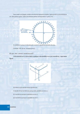 Para medir um ângulo, existe uma técnica bastante simples: basta dividir a circunferência
   em 360 partes iguais. Cada uma dessas partes corresponde a 1 grau (1º).




          A medida em graus é indicada pelo numeral seguido do símbolo de grau.

          Exemplo: 90º (lê-se: noventa graus).


   O   QUE SÃO LINHAS ISOMÉTRICAS ?

          Linha isométrica é o nome dado a qualquer reta paralela a um eixo isométrico. Veja nessa
   figura:




          As retas r, s, t e u são linhas isométricas:

          r e s são linhas isométricas porque são paralelas ao eixo y;

          t é isométrica porque é paralela ao eixo z;

          u é isométrica porque é paralela ao eixo x.




324 mecatrônica
 