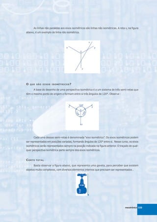 As linhas não paralelas aos eixos isométricos são linhas não isométricas. A reta v, na figura
abaixo, é um exemplo de linha não isométrica.




O   QUE SÃO EIXOS ISOMÉTRICOS ?

      A base do desenho de uma perspectiva isométrica é a um sistema de três semi-retas que
têm o mesmo ponto de origem e formam entre si três ângulos de 120°. Observe :




      Cada uma dessas semi-retas é denominada “eixo isométrico”. Os eixos isométricos podem
ser representados em posições variadas, formando ângulos de 120° entre si. Nesse curso, os eixos
isométricos serão representados sempre na posição indicada na figura anterior. O traçado de qual-
quer perspectiva isométrica parte sempre dos eixos isométricos.


C ORTE   TOTAL

      Basta observar a figura abaixo, que representa uma gaveta, para perceber que existem
objetos muito complexos, com diversos elementos internos que precisam ser representados .




                                                                                       mecatrônica 325
 
