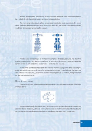 Modelos representados em corte são muito usados em Mecânica, como uma forma de facili-
tar o estudo de estruturas internas e o funcionamento de objetos.

      Mas nem sempre é possível aplicar cortes reais nos objetos para seu estudo. Em certos
casos, você deve apenas imaginar que os cortes foram feitos. É o que acontece em desenho técnico
mecânico. Compare as representações a seguir.




      Perceba que a representação da direita é mais simples e clara do que a outra. Fica mais fácil
analisar o desenho em corte porque nessa forma de representação usamos a linha para arestas e
contornos visíveis em vez da linha para arestas e contornos não visíveis.

      Na indústria, quando a complexidade dos detalhes internos da peça torna difícil sua compre-
ensão por meio da representação normal, a representação em corte é mais indicada. Mas, para que
você entenda bem o assunto, utilizaremos modelos mais simples que, na verdade, nem precisariam
ser representados em corte.


O   QUE É CORTE TOTAL

      Chamamos de corte total aqueles que atingem a peça em toda a sua extensão. Observe o
exemplo abaixo:




      Obviamente a maioria dos objetos não é fabricada com cortes. Eles são uma necessidade em
desenho técnico mecânico, utilizada como uma maneira de mostrar elementos internos de uma
peça ou elementos que não estejam visíveis na posição em que se encontra o observador.




                                                                                       mecatrônica 327
 