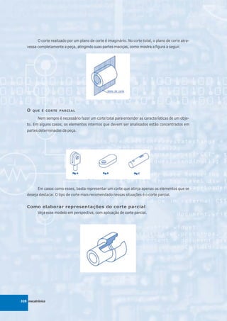 O corte realizado por um plano de corte é imaginário. No corte total, o plano de corte atra-
   vessa completamente a peça, atingindo suas partes maciças, como mostra a figura a seguir.




   O   QUE É CORTE PARCIAL

          Nem sempre é necessário fazer um corte total para entender as características de um obje-
   to. Em alguns casos, os elementos internos que devem ser analisados estão concentrados em
   partes determinadas da peça.




          Em casos como esses, basta representar um corte que atinja apenas os elementos que se
   deseja destacar. O tipo de corte mais recomendado nessas situações é o corte parcial.


   Como elaborar representações do corte parcial
          Veja esse modelo em perspectiva, com aplicação de corte parcial.




328 mecatrônica
 
