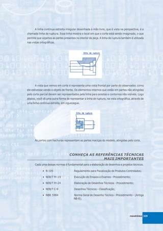 A linha contínua estreita irregular desenhada à mão livre, que é vista na perspectiva, é a
chamada linha de ruptura. Essa linha mostra o local em que o corte está sendo imaginado, o que
permite que vejamos as partes presentes no interior da peça. A linha de ruptura também é utilizada
nas vistas ortográficas.




      A vista que vemos em corte é representa uma vista frontal por parte do observador, como
ele estivesse vendo o objeto de frente. Os elementos internos que estão em partes não atingidas
pelo corte parcial devem ser representados pela linha para arestas e contornos não visíveis. Logo
abaixo, você vê uma outra forma de representar a linha de ruptura, na vista ortográfica, através de
uma linha contínua estreita, em ziguezague.




      As partes com hachuras representam as partes maciças do modelo, atingidas pelo corte.




                                   CONHEÇA AS REFERÊNCIAS TÉCNICAS
                                                 MAIS IMPORTANTES
      Cada uma dessas normas é fundamental para a elaboração de desenhos e projetos técnicos.

             • R-105                   Regulamento para Fiscalização de Produtos Controlados;

             • NEB/T Pr-19             Execução de Ensaios e Exames - Procedimento;

             • NEB/T Pr-24             Elaboração de Desenhos Técnicos - Procedimento;

             • NEB/T C-9               Desenhos Técnicos - Classificação;

             • NBR 5984                Norma Geral de Desenho Técnico - Procedimento - (Antiga
                                       NB-8);




                                                                                       mecatrônica 329
 
