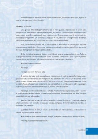 Juntando-se essas matérias-primas dentro do alto-forno, obtém-se o ferro-gusa, a partir do
qual se fabrica o aço e o ferro fundido.


U SANDO    O FORNO

      Uma grande dificuldade para a fabricação do ferro-gusa é a necessidade de obter altas
temperaturas para permitir a absorção adequada do carbono. O homem levou muitos anos para
desenvolver uma técnica adequada para esse processo. O desenvolvimento de fornos cada vez
mais adequados permitiu um aumento na produção do aço, introduziu novos processos de fabrica-
ção (trefilação e laminação), criou novos produtos e novas necessidades.

      Hoje, um alto-forno pode ter até 35 metros de altura. Fica dentro de um complexo industrial
chamado usina siderúrgica e é o principal equipamento utilizado na metalurgia do ferro. Sua produ-
tividade diária gira em torno de 8.000 toneladas.

      O alto-forno é construído de tijolos e envolvido por uma carcaça protetora de aço. Todas as
suas partes internas são revestidas com tijolos chamados “refratários”, para suportar grandes
temperaturas sem derreter. Três zonas fundamentais caracterizam o alto-forno:

      • o fundo, chamado cadinho

      • a rampa

      • a seção superior, chamada cuba

      O cadinho é o lugar onde o gusa líquido é depositado. A escória, que se forma durante o
processo, flutua sobre o ferro que é mais pesado. No cadinho há dois furos: o furo de corrida, aberto
de tempos em tempos para que o ferro líquido escoe, e o furo para o escoamento da escória. Como
a escória flutua, o furo para seu escoamento fica acima do furo de corrida. Assim, sobra espaço para
que uma quantidade razoável de ferro seja acumulada entre as corridas.

      Na rampa, acontecem a combustão e a fusão. Para facilitar esses processos, entre o cadinho
e a rampa ficam as ventaneiras, que são furos distribuídos uniformemente por onde o ar pré-
aquecido é soprado sob pressão.

      A cuba ocupa mais ou menos dois terços da altura total do alto-forno. É nela que é colocada,
alternadamente e em camadas sucessivas, a carga, composta de minério de ferro, carvão e os
fundentes (cal, calcário).

      Quando o minério de ferro, o coque e os fundentes são introduzidos na parte superior da
rampa, algumas coisas acontecem:

      • Os óxidos de ferro sofrem redução, ou seja, o oxigênio é eliminado do minério de ferro;

      • As impurezas do minério derretem;




                                                                                         mecatrônica 33
 
