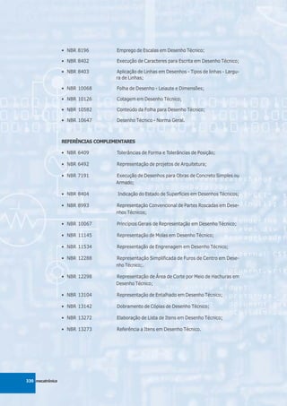 • NBR 8196         Emprego de Escalas em Desenho Técnico;

                  • NBR 8402         Execução de Caracteres para Escrita em Desenho Técnico;

                  • NBR 8403         Aplicação de Linhas em Desenhos - Tipos de linhas - Largu-
                                     ra de Linhas;

                  • NBR 10068        Folha de Desenho - Leiaute e Dimensões;

                  • NBR 10126        Cotagem em Desenho Técnico;

                  • NBR 10582        Conteúdo da Folha para Desenho Técnico;

                  • NBR 10647        Desenho Técnico - Norma Geral.



                  REFERÊNCIAS COMPLEMENTARES

                  • NBR 6409         Tolerâncias de Forma e Tolerâncias de Posição;

                  • NBR 6492         Representação de projetos de Arquitetura;

                  • NBR 7191         Execução de Desenhos para Obras de Concreto Simples ou
                                     Armado;

                  • NBR 8404         Indicação do Estado de Superfícies em Desenhos Técnicos;

                  • NBR 8993         Representação Convencional de Partes Roscadas em Dese-
                                     nhos Técnicos;

                  • NBR 10067        Princípios Gerais de Representação em Desenho Técnico;

                  • NBR 11145        Representação de Molas em Desenho Técnico;

                  • NBR 11534        Representação de Engrenagem em Desenho Técnico;

                  • NBR 12288        Representação Simplificada de Furos de Centro em Dese-
                                     nho Técnico;.

                  • NBR 12298        Representação de Área de Corte por Meio de Hachuras em
                                     Desenho Técnico;

                  • NBR 13104        Representação de Entalhado em Desenho Técnico;

                  • NBR 13142        Dobramento de Cópias de Desenho Técnico;

                  • NBR 13272        Elaboração de Lista de Itens em Desenho Técnico;

                  • NBR 13273        Referência a Itens em Desenho Técnico.




330 mecatrônica
 