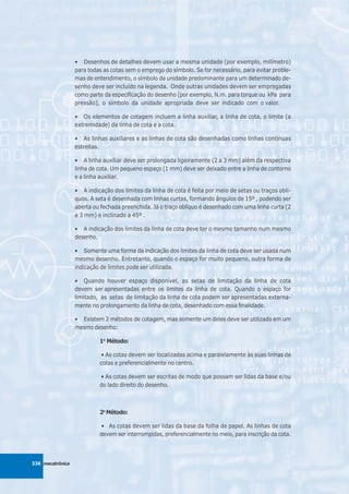 • Desenhos de detalhes devem usar a mesma unidade (por exemplo, milímetro)
                  para todas as cotas sem o emprego do símbolo. Se for necessário, para evitar proble-
                  mas de entendimento, o símbolo da unidade predominante para um determinado de-
                  senho deve ser incluído na legenda. Onde outras unidades devem ser empregadas
                  como parte da especificação do desenho (por exemplo, N.m. para torque ou kPa para
                  pressão), o símbolo da unidade apropriada deve ser indicado com o valor.

                  • Os elementos de cotagem incluem a linha auxiliar, a linha de cota, o limite (a
                  extremidade) da linha de cota e a cota.

                  • As linhas auxiliares e as linhas de cota são desenhadas como linhas contínuas
                  estreitas.

                  • A linha auxiliar deve ser prolongada ligeiramente (2 a 3 mm) além da respectiva
                  linha de cota. Um pequeno espaço (1 mm) deve ser deixado entre a linha de contorno
                  e a linha auxiliar.

                  • A indicação dos limites da linha de cota é feita por meio de setas ou traços oblí-
                  quos. A seta é desenhada com linhas curtas, formando ângulos de 15º , podendo ser
                  aberta ou fechada preenchida. Já o traço oblíquo é desenhado com uma linha curta (2
                  a 3 mm) e inclinado a 45º .

                  • A indicação dos limites da linha de cota deve ter o mesmo tamanho num mesmo
                  desenho.

                  • Somente uma forma da indicação dos limites da linha de cota deve ser usada num
                  mesmo desenho. Entretanto, quando o espaço for muito pequeno, outra forma de
                  indicação de limites pode ser utilizada.

                  • Quando houver espaço disponível, as setas de limitação da linha de cota
                  devem ser apresentadas entre os limites da linha de cota. Quando o espaço for
                  limitado, as setas de limitação da linha de cota podem ser apresentadas externa-
                  mente no prolongamento da linha de cota, desenhado com essa finalidade.

                  • Existem 2 métodos de cotagem, mas somente um deles deve ser utilizado em um
                  mesmo desenho:

                           1o Método:

                           • As cotas devem ser localizadas acima e paralelamente às suas linhas de
                           cotas e preferencialmente no centro.

                           • As cotas devem ser escritas de modo que possam ser lidas da base e/ou
                           do lado direito do desenho.



                           2o Método:

                           • As cotas devem ser lidas da base da folha de papel. As linhas de cota
                           devem ser interrompidas, preferencialmente no meio, para inscrição da cota.



336 mecatrônica
 
