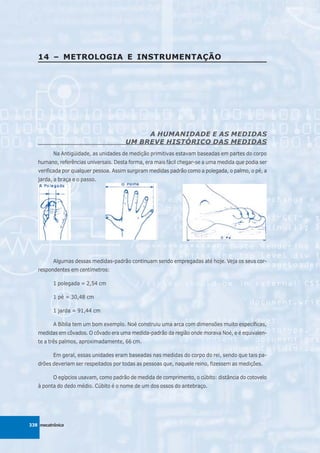 14 – METROLOGIA E INSTRUMENTAÇÃO




                                            A HUMANIDADE E AS MEDIDAS
                                       UM BREVE HISTÓRICO DAS MEDIDAS
          Na Antigüidade, as unidades de medição primitivas estavam baseadas em partes do corpo
   humano, referências universais. Desta forma, era mais fácil chegar-se a uma medida que podia ser
   verificada por qualquer pessoa. Assim surgiram medidas padrão como a polegada, o palmo, o pé, a
   jarda, a braça e o passo.




          Algumas dessas medidas-padrão continuam sendo empregadas até hoje. Veja os seus cor-
   respondentes em centímetros:

          1 polegada = 2,54 cm

          1 pé = 30,48 cm

          1 jarda = 91,44 cm

          A Bíblia tem um bom exemplo. Noé construiu uma arca com dimensões muito específicas,
   medidas em côvados. O côvado era uma medida-padrão da região onde morava Noé, e é equivalen-
   te a três palmos, aproximadamente, 66 cm.

          Em geral, essas unidades eram baseadas nas medidas do corpo do rei, sendo que tais pa-
   drões deveriam ser respeitados por todas as pessoas que, naquele reino, fizessem as medições.

          O egípcios usavam, como padrão de medida de comprimento, o cúbito: distância do cotovelo
   à ponta do dedo médio. Cúbito é o nome de um dos ossos do antebraço.




338 mecatrônica
 