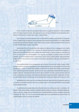 FIG 2




      Como o cúbito variava de uma pessoa para outra, os egípcios resolveram criar um padrão
único: em lugar do próprio corpo, eles passaram a usar, em suas medições, barras de pedra com o
mesmo comprimento. Foi assim que surgiu o cúbito padrão.

      Com o tempo, as barras passaram a ser construídas de madeira, para facilitar o transporte.
Como a madeira logo se gastava, foram gravados comprimentos equivalentes a um cúbito-padrão
nas paredes dos principais templos. Desse modo, cada um podia conferir periodicamente sua barra
ou mesmo fazer outras, quando necessário.

      Nos séculos XV e XVI, os padrões mais usados na Inglaterra eram a polegada, o pé, a jarda
e a milha. Na França, no século XVII, ocorreu um avanço importante na questão de medidas. A
Toesa, que era então utilizada como unidade de medida linear, foi padronizada em uma barra de
ferro com dois pinos nas extremidades e, em seguida, chumbada na parede externa do Grand
Chatelet, nas proximidades de Paris. Dessa forma, assim como o cúbito-padrão, cada interessado
poderia conferir seus próprios instrumentos. Uma toesa é equivalente a seis pés, aproximadamen-
te, 182,9 cm.

      Esse padrão também foi se desgastando com o tempo e teve que ser refeito. Surgiu, então,
um movimento no sentido de estabelecer uma unidade natural, isto é, que pudesse ser encontrada
na natureza e, assim, ser facilmente copiada, constituindo um padrão de medida. Havia também
outra exigência para essa unidade: ela deveria ter seus submúltiplos estabelecidos segundo o
sistema decimal. O sistema decimal já havia sido inventado na Índia, quatro séculos antes de
Cristo. Finalmente, um sistema com essas características foi apresentado por Talleyrand, na Fran-
ça, num projeto que se transformou em lei naquele país, sendo aprovada em 8 de maio de 1790.

      Estabelecia-se, então, que a nova unidade deveria ser igual à décima milionésima parte de
um quarto do meridiano terrestre. Essa nova unidade passou a ser chamada METRO (o termo grego
metron significa medir).

      Os astrônomos franceses Delambre e Mechain foram incumbidos de medir o meridiano. Uti-
lizando a Toesa como unidade, mediram a distância entre Dunkerque (França) e Montjuich (Espanha).
Feitos os cálculos, chegou-se a uma distância que foi materializada numa barra de platina de secção
retangular de 4,05 x 25 mm. O comprimento dessa barra era equivalente ao comprimento da
unidade padrão metro, que assim foi definido:




                                                                                       mecatrônica 339
 
