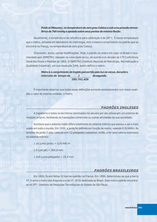 Poids et Mésures), na temperatura de zero grau Celsius e sob uma pressão atmos-
             férica de 760 mmHg e apoiado sobre seus pontos de mínima flexão.

      Atualmente, a temperatura de referência para calibração é de 20º C. É nessa temperatura
que o metro, utilizado em laboratório de metrologia, tem o mesmo comprimento do padrão que se
encontra na França, na temperatura de zero grau Celsius.

      Ocorreram, ainda, outras modificações. Hoje, o padrão do metro em vigor no Brasil é reco-
mendado pelo INMETRO, baseado na velocidade da luz, de acordo com decisão da 17ª Conferência
Geral dos Pesos e Medidas de 1983. O INMETRO (Instituto Nacional de Metrologia, Normalização e
Qualidade Industrial), em sua resolução 3/84, assim definiu o metro:

             Metro é o comprimento do trajeto percorrido pela luz no vácuo, durante o
             intervalo de tempo de_____________________ do segundo.
                                           1
                                    299.792.458


      É importante observar que todas essas definições somente estabeleceram com maior exati-
dão o valor da mesma unidade: o metro.




                                                                  PADRÕES INGLESES
      A Inglaterra e todos os territórios dominados há séculos por ela utilizavam um sistema de
medidas próprio, facilitando as transações comerciais ou outras atividades de sua sociedade.

      Acontece que o sistema inglês difere totalmente do sistema métrico que passou a ser o mais
usado em todo o mundo. Em 1959, a jarda foi definida em função do metro, valendo 0,91440m. As
divisões da jarda (3 pés; cada pé com 12 polegadas) passaram, então, a ter seus valores expressos
no sistema métrico:

      1 yd (uma jarda) = 0,91440 m

      1 fi (um pé) = 304,8 mm

      1 inch (uma polegada) = 25,4 mm




                                                            PADRÔES BRASILEIROS
      Em 1826, foram feitas 32 barras-padrão na França. Em 1889, determinou-se que a barra
nº. 6 seria o metro dos Arquivos e a de nº. 26 foi destinada ao Brasil. Esse metro-padrão encontra-
se no IPT - Instituto de Pesquisas Tecnológicas do Estado de São Paulo.




                                                                                       mecatrônica 341
 