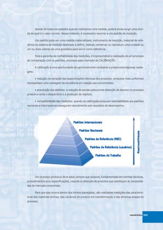 Apesar de todos os cuidados quando realizamos uma medida, poderá ainda surgir uma dúvi-
da de qual é o valor correto. Nesse instante, é necessário recorrer a um padrão de medição.

        Um padrão pode ser uma medida materializada, instrumento de medição, material de refe-
rência ou sistema de medição destinado a definir, realizar, conservar ou reproduzir uma unidade ou
um ou mais valores de uma grandeza para servir como referência.

        Para a garantia da confiabilidade das medições, é imprescindível a realização de um processo
de comparação com os padrões, processo esse chamado de CALIBRAÇÃO.

        A calibração é uma oportunidade de aprimoramento constante e proporciona algumas vanta-
gens:

        • redução na variação das especificações técnicas dos produtos: produtos mais uniformes
representam uma vantagem de excelência em relação aos concorrentes;

        • prevenção dos defeitos: a redução de perdas pela pronta detecção de desvios no processo
produtivo evita o desperdício e a produção de rejeitos;

        • compatibilidade das medições: quando as calibrações possuem rastreabilidade aos padrões
nacionais e internacionais asseguram atendimento aos requisitos de desempenho.




        Um processo produtivo deve estar, sempre que possível, fundamentado em normas técnicas,
procedimentos e/ou especificações, visando à obtenção de produtos que satisfaçam às necessida-
des do mercado consumidor.

        Para que isso ocorra dentro dos limites planejados, são realizadas medições das caracterís-
ticas das matérias-primas, das variáveis do produto em transformação e das diversas etapas do
processo.



                                                                                        mecatrônica 343
 