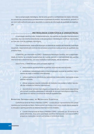 Sem a comprovação metrológica, não há como garantir a confiabilidade dos dados referentes
   ao controle das características que determinam a qualidade do produto. Sua ausência, portanto, é
   por si só razão suficiente para gerar descrédito no sistema de informação da qualidade da organiza-
   ção.




                                   METROLOGIA CIENTÍFICA E INDUSTRIAL
          A metrologia científica trata, fundamentalmente, dos padrões de medição internacionais e
   nacionais, dos instrumentos laboratoriais e das pesquisas e metodologias científicas relacionadas
   ao mais alto nível de qualidade metrológica.

          Como desdobramento, essas ações alcançam os sistemas de medição das indústrias (metrologia
   industrial), responsáveis pelo controle dos processos produtivos e pela garantia da qualidade dos
   produtos finais.

          O INMETRO, por intermédio da DIMCI - Diretoria de Metrologia Científica, tem a responsabi-
   lidade de manter as unidades fundamentais de medida, garantir a rastreabilidade aos padrões
   internacionais e disseminá-las, com seus múltiplos e submúltiplos, até as indústrias.

          Dessa forma, o INMETRO tem como principais objetivos:

                  •   intercomparar periodicamente os padrões nacionais aos internacionais;

                  • estabelecer metodologias para a intercomparação nacional de padrões, instru-
                  mentos de medir e medidas materializadas;

                  • calibrar padrões de referência dos laboratórios credenciados, rastreando-os aos
                  padrões nacionais;

                  • efetuar pesquisas visando à obtenção de medições mais exatas e melhor reprodu-
                  ção das unidades do Sistema Internacional;

                  • descentralizar serviços metrológicos ao longo do país, credenciando laboratórios
                  que tenham condições adequadas à realização de serviços metrológicos específicos,
                  para faixas de valores e incerteza de medição estabelecidas.


   E STRUTURA I NTERNACIONAL           DA   M ETROLOGIA C IENTÍFICA
          Conferência Geral de Pesos e Medidas (CGPM) - constituída por representantes dos países
   membros da Convenção do Metro. Reúne-se de 4 em 4 anos e tem como missão básica assegurar
   a utilização e aperfeiçoamento do Sistema Internacional de Unidades.

                  • Comitê Internacional de Pesos e Medidas (CIPM) - composto por 18 membros de
                  países diferentes, atua como autoridade científica internacional. Convoca a CGPM e
                  prepara as resoluções a serem submetidas à Conferência Geral.




344 mecatrônica
 