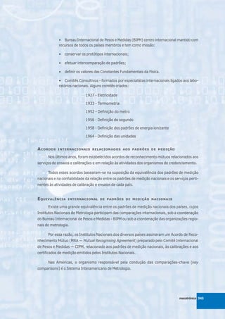 • Bureau Internacional de Pesos e Medidas (BIPM) centro internacional mantido com
             recursos de todos os países membros e tem como missão:

             •   conservar os protótipos internacionais;

             •   efetuar intercomparação de padrões;

             •   definir os valores das Constantes Fundamentais da Física.

             • Comitês Consultivos - formados por especialistas internacionais ligados aos labo-
             ratórios nacionais. Alguns comitês criados:

                             1927 - Eletricidade

                             1933 - Termometria

                             1952 - Definição do metro

                             1956 - Definição do segundo

                             1958 - Definição dos padrões de energia ionizante

                             1964 - Definição das unidades


A CORDOS    INTERNACIONAIS RELACIONADOS AOS PADRÕES DE MEDIÇÃO

      Nos últimos anos, foram estabelecidos acordos de reconhecimento mútuos relacionados aos
serviços de ensaios e calibrações e em relação às atividades dos organismos de credenciamento.

      Todos esses acordos basearam-se na suposição da equivalência dos padrões de medição
nacionais e na confiabilidade da relação entre os padrões de medição nacionais e os serviços perti-
nentes às atividades de calibração e ensaios de cada país.


E QUIVALÊNCIA     INTERNACIONAL DE PADRÕES DE MEDIÇÃO NACIONAIS

      Existe uma grande equivalência entre os padrões de medição nacionais dos países, cujos
Institutos Nacionais de Metrologia participam das comparações internacionais, sob a coordenação
do Bureau Internacional de Pesos e Medidas - BIPM ou sob a coordenação das organizações regio-
nais de metrologia.

      Por essa razão, os Institutos Nacionais dos diversos países assinaram um Acordo de Reco-
nhecimento Mútuo (MRA — Mutual Recognising Agreement) preparado pelo Comitê Internacional
de Pesos e Medidas — CIPM, relacionado aos padrões de medição nacionais, às calibrações e aos
certificados de medição emitidos pelos Institutos Nacionais.

      Nas Américas, o organismo responsável pela condução das comparações-chave (key
comparisons) é o Sistema Interamericano de Metrologia.




                                                                                       mecatrônica 345
 
