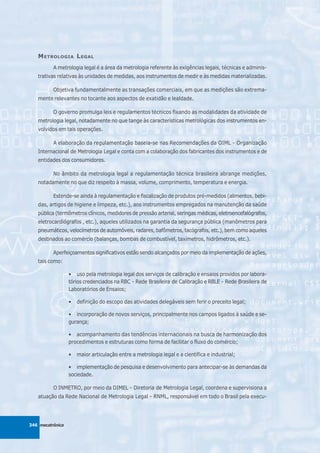 M ETROLOGIA L EGAL
          A metrologia legal é a área da metrologia referente às exigências legais, técnicas e adminis-
   trativas relativas às unidades de medidas, aos instrumentos de medir e às medidas materializadas.

          Objetiva fundamentalmente as transações comerciais, em que as medições são extrema-
   mente relevantes no tocante aos aspectos de exatidão e lealdade.

          O governo promulga leis e regulamentos técnicos fixando as modalidades da atividade de
   metrologia legal, notadamente no que tange às características metrológicas dos instrumentos en-
   volvidos em tais operações.

          A elaboração da regulamentação baseia-se nas Recomendações da OIML - Organização
   Internacional de Metrologia Legal e conta com a colaboração dos fabricantes dos instrumentos e de
   entidades dos consumidores.

          No âmbito da metrologia legal a regulamentação técnica brasileira abrange medições,
   notadamente no que diz respeito à massa, volume, comprimento, temperatura e energia.

          Estende-se ainda à regulamentação e fiscalização de produtos pré-medidos (alimentos, bebi-
   das, artigos de higiene e limpeza, etc.), aos instrumentos empregados na manutenção da saúde
   pública (termômetros clínicos, medidores de pressão arterial, seringas médicas, eletroencefalógrafos,
   eletrocardiógrafos , etc.), aqueles utilizados na garantia da segurança pública (manômetros para
   pneumáticos, velocímetros de automóveis, radares, bafômetros, tacógrafos, etc.), bem como aqueles
   destinados ao comércio (balanças, bombas de combustível, taxímetros, hidrômetros, etc.).

          Aperfeiçoamentos significativos estão sendo alcançados por meio da implementação de ações,
   tais como:

                  • uso pela metrologia legal dos serviços de calibração e ensaios providos por labora-
                  tórios credenciados na RBC - Rede Brasileira de Calibração e RBLE - Rede Brasileira de
                  Laboratórios de Ensaios;

                  •   definição do escopo das atividades delegáveis sem ferir o preceito legal;

                  • incorporação de novos serviços, principalmente nos campos ligados à saúde e se-
                  gurança;

                  • acompanhamento das tendências internacionais na busca de harmonização dos
                  procedimentos e estruturas como forma de facilitar o fluxo do comércio;

                  •   maior articulação entre a metrologia legal e a científica e industrial;

                  • implementação de pesquisa e desenvolvimento para antecipar-se às demandas da
                  sociedade.

          O INMETRO, por meio da DIMEL - Diretoria de Metrologia Legal, coordena e supervisiona a
   atuação da Rede Nacional de Metrologia Legal - RNML, responsável em todo o Brasil pela execu-




346 mecatrônica
 