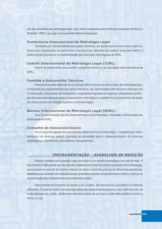 ção das atividades de metrologia legal. Essa rede é integrada pelos Institutos Estaduais de Pesos e
Medidas - IPEM e por algumas Superintendências Regionais.


Conferência Internacional de Metrologia Legal
        Composta por representantes dos países membros, por países que se unem como observa-
dores e por associações de instituições internacionais. Reúnem-se a cada 4 anos para definir a
política geral e promover a implementação das diretrizes metrológicas da OIML.


Comitê Internacional de Metrologia Legal (CIML)
        Reúne-se anualmente para avaliar o progresso técnico e as operações administrativas da
OIML.


Comitês e Subcomitês Técnicos
        Responsáveis pela obtenção de consensos internacionais na comunidade de metrologia legal.
Compostos por representantes dos países membros, de organizações internacionais técnicas e de
normalização, associações de fabricantes e organismos reguladores regionais. Estabelecem diretri-
zes técnicas internacionais para o desempenho metrológico e avaliam os procedimentos de testes
dos instrumentos de medição sujeitos a controles legais.


Bureau Internacional de Metrologia Legal (BIML)
        Atua na coordenação das atividades técnicas e na preparação, impressão e distribuição das
publicações da OIML.


Conselho de Desenvolvimento
        Fórum para divulgação dos assuntos de desenvolvimento metrológico. Composto por repre-
sentantes de diversos países, coordena as atividades para o desenvolvimento de sistemas
metrológicos, treinamento, laboratórios e equipamentos.




                       INSTRUMENTAÇÃO – APARELHOS DE MEDIÇÃO
        Efetuar medidas com precisão cada vez maior é um desafio tecnológico nos dias de hoje. O
seu interesse é tão grande que seu estudo é objeto de um ramo da Ciência conhecido como Metrologia,
que consiste no estudo do melhor método de obter a medição precisa de diferentes grandezas,
estabelece as unidades de medição dessas grandezas aceitas universalmente e define critérios de
apresentação das unidades internacionalmente aceitas.

        Dependendo do tamanho do objeto a ser medido, são necessários aparelhos ou métodos
diferentes. É possível medir com precisão adequada desde insetos pequenos até o diâmetro da Lua
e dos planetas ou, então, distâncias entre dois sulcos de um disco a laser até a distância entre a
Terra e a Lua.




                                                                                       mecatrônica 347
 