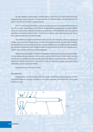 Na vida cotidiana, usamos régua, uma fita métrica, uma trena , etc. Esses instrumentos são
   adequados para medir a largura e o comprimento de uma folha de papel, o comprimento de uma
   saia e o tamanho de uma sala, respectivamente.

          Existem instrumentos delicados e precisos, apropriados para medir dimensões bem peque-
   nas. Por exemplo, o paquímetro e o micrômetro. O paquímetro é adequado para se medir o diâme-
   tro de uma agulha fina, o diâmetro de esferas de rolamento, profundidade de sulcos em peças de
   aparelhos que requerem alta precisão. O micrômetro é utilizado para medir espessuras de folhas,
   fios e diâmetros de tubos com alta precisão.

          Para distâncias e objetos de dimensões ainda menores são necessários métodos indiretos de
   medida, como através de difração da luz, ou então microscópios especiais, devidamente calibrados.
   Já para distâncias muito grandes como, por exemplo, diâmetro da Lua, altura de uma montanha
   são utilizados métodos que usam relações simples de trigonometria ou então de triângulos seme-
   lhantes. Esse método é conhecido como triangulação.

          Dependendo da precisão necessária a uma determinada medida é que escolhemos o apare-
   lho mais adequado para efetuá-la. Tem que ser usado o conhecimento e o bom senso. Não tem
   sentido usar um aparelho de alta precisão para medir objetos nitidamente não-uniformes. Se o
   objeto a ser medido é muito menor que a menor divisão do instrumento usado, obviamente não se
   pode obter precisão alguma na medida.

          Exemplos de instrumentos de medida


   P AQUÍMETRO
          O paquímetro é um instrumento usado para medir as dimensões lineares internas, externas
   e de profundidade de uma peça. Consiste em uma régua graduada, com encosto fixo, sobre a qual
   desliza um cursor.




                                                                                  Fig. 6




348 mecatrônica
 