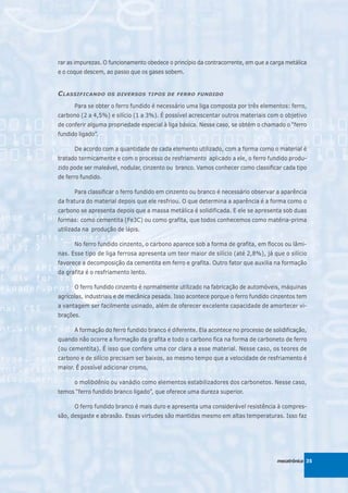 rar as impurezas. O funcionamento obedece o princípio da contracorrente, em que a carga metálica
e o coque descem, ao passo que os gases sobem.


C LASSIFICANDO      OS DIVERSOS TIPOS DE FERRO FUNDIDO

      Para se obter o ferro fundido é necessário uma liga composta por três elementos: ferro,
carbono (2 a 4,5%) e silício (1 a 3%). É possível acrescentar outros materiais com o objetivo
de conferir alguma propriedade especial à liga básica. Nesse caso, se obtém o chamado o “ferro
fundido ligado”.

      De acordo com a quantidade de cada elemento utilizado, com a forma como o material é
tratado termicamente e com o processo de resfriamento aplicado a ele, o ferro fundido produ-
zido pode ser maleável, nodular, cinzento ou branco. Vamos conhecer como classificar cada tipo
de ferro fundido.

      Para classificar o ferro fundido em cinzento ou branco é necessário observar a aparência
da fratura do material depois que ele resfriou. O que determina a aparência é a forma como o
carbono se apresenta depois que a massa metálica é solidificada. E ele se apresenta sob duas
formas: como cementita (Fe3C) ou como grafita, que todos conhecemos como matéria-prima
utilizada na produção de lápis.

      No ferro fundido cinzento, o carbono aparece sob a forma de grafita, em flocos ou lâmi-
nas. Esse tipo de liga ferrosa apresenta um teor maior de silício (até 2,8%), já que o silício
favorece a decomposição da cementita em ferro e grafita. Outro fator que auxilia na formação
da grafita é o resfriamento lento.

      O ferro fundido cinzento é normalmente utilizado na fabricação de automóveis, máquinas
agrícolas, industriais e de mecânica pesada. Isso acontece porque o ferro fundido cinzentos tem
a vantagem ser facilmente usinado, além de oferecer excelente capacidade de amortecer vi-
brações.

      A formação do ferro fundido branco é diferente. Ela acontece no processo de solidificação,
quando não ocorre a formação da grafita e todo o carbono fica na forma de carboneto de ferro
(ou cementita). É isso que confere uma cor clara a esse material. Nesse caso, os teores de
carbono e de silício precisam ser baixos, ao mesmo tempo que a velocidade de resfriamento é
maior. É possível adicionar cromo,

      o molibdênio ou vanádio como elementos estabilizadores dos carbonetos. Nesse caso,
temos “ferro fundido branco ligado”, que oferece uma dureza superior.

      O ferro fundido branco é mais duro e apresenta uma considerável resistência à compres-
são, desgaste e abrasão. Essas virtudes são mantidas mesmo em altas temperaturas. Isso faz




                                                                                    mecatrônica 35
 