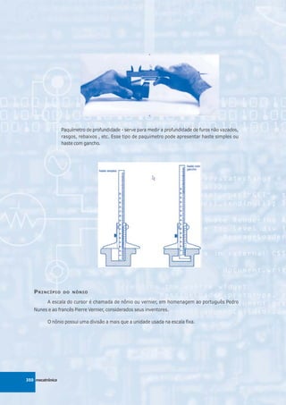 Paquímetro de profundidade - serve para medir a profundidade de furos não vazados,
                  rasgos, rebaixos , etc. Esse tipo de paquímetro pode apresentar haste simples ou
                  haste com gancho.




   P RINCÍPIO     DO NÔNIO

          A escala do cursor é chamada de nônio ou vernier, em homenagem ao português Pedro
   Nunes e ao francês Pierre Vernier, considerados seus inventores.

          O nônio possui uma divisão a mais que a unidade usada na escala fixa.




350 mecatrônica
 