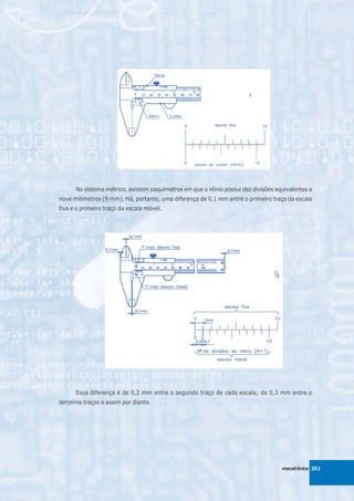 No sistema métrico, existem paquímetros em que o nônio possui dez divisões equivalentes a
nove milímetros (9 mm). Há, portanto, uma diferença de 0,1 mm entre o primeiro traço da escala
fixa e o primeiro traço da escala móvel.




      Essa diferença é de 0,2 mm entre o segundo traço de cada escala; de 0,3 mm entre o
terceiros traços e assim por diante.




                                                                                   mecatrônica 351
 