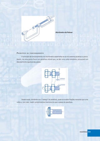 Micrômetro de Palmer




P RINCÍPIO   DE FUNCIONAMENTO

      O princípio de funcionamento do micrômetro assemelha-se ao do sistema parafuso e porca.
Assim, há uma porca fixa e um parafuso móvel que, se der uma volta completa, provocará um
descolamento igual ao seu passo.




      Desse modo, dividindo-se a “cabeça” do parafuso, pode-se avaliar frações menores que uma
volta e, com isso, medir comprimentos menores do que o passo do parafuso.




                                                                                  mecatrônica 353
 