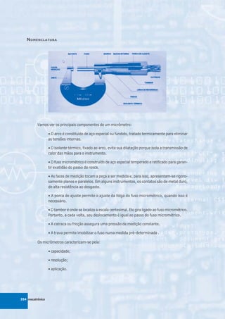 N OMENCLATURA




          Vamos ver os principais componentes de um micrômetro:

                  • O arco é constituído de aço especial ou fundido, tratado termicamente para eliminar
                  as tensões internas.

                  • O isolante térmico, fixado ao arco, evita sua dilatação porque isola a transmissão de
                  calor das mãos para o instrumento.

                  • O fuso micrométrico é construído de aço especial temperado e retificado para garan-
                  tir exatidão do passo da rosca.

                  • As faces de medição tocam a peça a ser medida e, para isso, apresentam-se rigoro-
                  samente planos e paralelos. Em alguns instrumentos, os contatos são de metal duro,
                  de alta resistência ao desgaste.

                  • A porca de ajuste permite o ajuste da folga do fuso micrométrico, quando isso é
                  necessário.

                  • O tambor é onde se localiza a escala centesimal. Ele gira ligado ao fuso micrométrico.
                  Portanto, a cada volta, seu deslocamento é igual ao passo do fuso micrométrico.

                  • A catraca ou fricção assegura uma pressão de medição constante.

                  • A trava permite imobilizar o fuso numa medida pré-determinada .

          Os micrômetros caracterizam-se pela:

                  • capacidade;

                  • resolução;

                  • aplicação.




354 mecatrônica
 