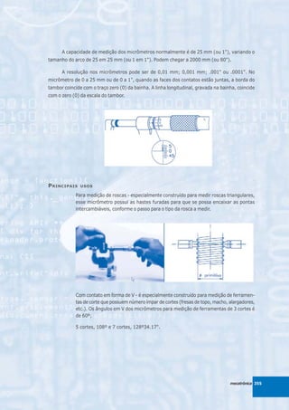 A capacidade de medição dos micrômetros normalmente é de 25 mm (ou 1"), variando o
tamanho do arco de 25 em 25 mm (ou 1 em 1"). Podem chegar a 2000 mm (ou 80").

      A resolução nos micrômetros pode ser de 0,01 mm; 0,001 mm; .001" ou .0001". No
micrômetro de 0 a 25 mm ou de 0 a 1", quando as faces dos contatos estão juntas, a borda do
tambor coincide com o traço zero (0) da bainha. A linha longitudinal, gravada na bainha, coincide
com o zero (0) da escala do tambor.




P RINCIPAIS    USOS

            Para medição de roscas - especialmente construído para medir roscas triangulares,
            esse micrômetro possui as hastes furadas para que se possa encaixar as pontas
            intercambiáveis, conforme o passo para o tipo da rosca a medir.




            Com contato em forma de V - é especialmente construído para medição de ferramen-
            tas de corte que possuem número ímpar de cortes (fresas de topo, macho, alargadores,
            etc.). Os ângulos em V dos micrômetros para medição de ferramentas de 3 cortes é
            de 60º;

            5 cortes, 108º e 7 cortes, 128º34.17".




                                                                                     mecatrônica 355
 