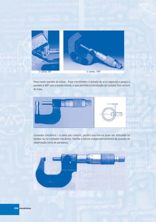 Para medir parede de tubos - Esse micrômetro é dotado de arco especial e possui o
                  contato a 90º com a haste móvel, o que permite a introdução do contato fixo no furo
                  do tubo.




                  Contador mecânico – é para uso comum, porém sua leitura pode ser efetuada no
                  tambor ou no contador mecânico. Facilita a leitura independentemente da posição de
                  observação (erro de paralaxe).




356 mecatrônica
 
