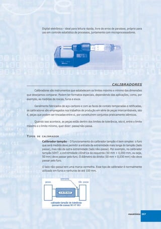 Digital eletrônico - ideal para leitura rápida, livre de erros de paralaxe, próprio para
            uso em controle estatístico de processos, juntamente com microprocessadores.




                                                                         CALIBRADORES
      Calibradores são instrumentos que estabelecem os limites máximo e mínimo das dimensões
que desejamos comparar. Podem ter formatos especiais, dependendo das aplicações, como, por
exemplo, as medidas de roscas, furos e eixos.

      Geralmente fabricados de aço-carbono e com as faces de contato temperadas e retificadas,
os calibradores são empregados nos trabalhos de produção em série de peças intercambiáveis, isto
é, peças que podem ser trocadas entre si, por constituírem conjuntos praticamente idênticos.

      Quando isso acontece, as peças estão dentro dos limites de tolerância, isto é, entre o limite
máximo e o limite mínimo, quer dizer: passa/não-passa.


T IPOS   DE CALIBRADOR

            Calibrador tampão - O funcionamento do calibrador tampão é bem simples: o furo
            que será medido deve permitir a entrada da extremidade mais longa do tampão (lado
            passa), mas não da outra extremidade (lado não-passa). Por exemplo, no calibrador
            tampão 50H7, a extremidade cilíndrica da esquerda (50 mm + 0,000 mm, ou seja,
            50 mm) deve passar pelo furo. O diâmetro da direita (50 mm + 0,030 mm) não deve
            passar pelo furo.

            O lado não-passa tem uma marca vermelha. Esse tipo de calibrador é normalmente
            utilizado em furos e ranhuras de até 100 mm.




                                                                                       mecatrônica 357
 