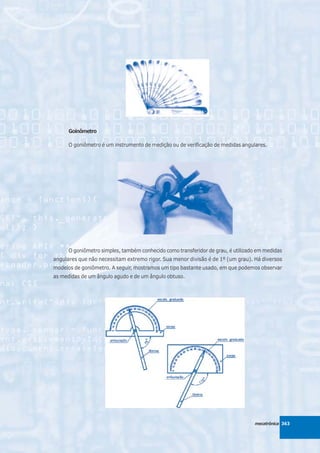 Goinômetro

      O goniômetro é um instrumento de medição ou de verificação de medidas angulares.




      O goniômetro simples, também conhecido como transferidor de grau, é utilizado em medidas
angulares que não necessitam extremo rigor. Sua menor divisão é de 1º (um grau). Há diversos
modelos de goniômetro. A seguir, mostramos um tipo bastante usado, em que podemos observar
as medidas de um ângulo agudo e de um ângulo obtuso.




                                                                                  mecatrônica 363
 