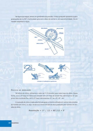 Na figura que segue, temos um goniômetro de precisão. O disco graduado apresenta quatro
   graduações de 0 a 90º. O articulador gira com o disco do vernier e, em sua extremidade, há um
   ressalto adaptável à régua.




   C ÁLCULO       DA RESOLUÇÃO

          Na leitura do nônio, utilizamos o valor de 5' (5 minutos) para cada traço do nônio. Dessa
   forma, se é o 2º traço no nônio que coincide com um traço da escala fixa, adicionamos 10' aos
   graus lidos na escala fixa; se é o 3º traço, adicionamos 15'; se o 4º, 20' , etc.

          A resolução do nônio é dada pela fórmula geral, a mesma utilizada em outros instrumentos
   de medida com nônio, ou seja: divide-se a menor divisão do disco graduado pelo número de divi-
   sões do nônio.

                             Resolução = 1º / 12 = 60’/12 = 5’




364 mecatrônica
 