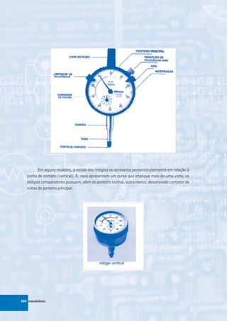 Em alguns modelos, a escala dos relógios se apresenta perpendicularmente em relação à
   ponta de contato (vertical). E, caso apresentem um curso que implique mais de uma volta, os
   relógios comparadores possuem, além do ponteiro normal, outro menor, denominado contador de
   voltas do ponteiro principal.




366 mecatrônica
 