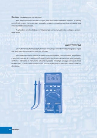 R ELÓGIO       COMPARADOR ELETRÔNICO

          Esse relógio possibilita uma leitura rápida, indicando instantaneamente a medida no display
   em milímetros, com conversão para polegada, zeragem em qualquer ponto e com saída para
   miniprocessadores estatísticos.

          A aplicação é semelhante à de um relógio comparador comum, além das vantagens apresen-
   tadas acima.




                                                                               MULTÍMETRO
          Um Multímetro ou Multitestes (Multimeter, em inglês) é um instrumento analógico ou digital
   que serve para efetuar diversas medições elétricas.

          Incorpora diversos instrumentos de medida num único aparelho, como voltímetro, amperímetro
   e ohmímetro por padrão e capacímetro, frequencímetro, termômetro, entre outros, como opcionais,
   conforme o fabricante do instrumento colocar à disposição. Tem ampla utilização entre os técnicos
   em eletrônica, pois são os instrumentos mais usados na pesquisa de defeitos em aparelhos eletro-
   eletrônicos.




368 mecatrônica
 