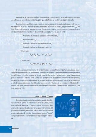 Na medição de corrente contínua, deve-se ligar o instrumento com o pólo positivo no ponto
   de entrada da corrente convencional, para que a deflexão do ponteiro seja para a direita.

          O amperímetro analógico nada mais é do que um galvanômetro adaptado para medir corren-
   tes de fundo de escala maiores que a sua corrente de fundo de escala, do galvanômetro IGM. Por
   isso, é necessário desviar a sobrecorrente, formando um divisor de corrente com o galvanômetro
   em paralelo com uma resistência denominada shunt (desvio) RS. Sendo ainda:

                  •   A corrente de fundo de escala do amperímetro IA;

                  •   A sobrecorrente IS;

                  •   A resistência interna do galvanômetro RG;

                  •   A resistência interna do amperímetro RIA.

                  Temos que:

                               R S=R G . i gm / (I   A
                                                         - I GM)


                  E temos que:

                               R IA =R G .R S / (R G + R S )


          O valor da resistência interna do amperímetro é um dos fatores importantes que está relaci-
   onado ao erro de medida do instrumento. A medida de corrente é feita intercalando-se o amperímetro
   em série com o circuito no qual se deseja medi-la. Portanto, o amperímetro ideal é aquele que
   possui resistência interna nula. Como isso é impossível, ao se fazer uma medida de corrente,
   introduz-se um erro devido à modificação causada no circuito pela resistência interna do amperímetro.
   A tolerância da resistência shunt é outro fator que está relacionado ao erro de medida do instru-
   mento. Em geral, os instrumentos de medidas são construídos com resistores de precisão, com
   tolerâncias de 1%.




                                      OSCILOSCÓPIO
          O osciloscópio é um instrumento de medida eletrôni-
   co que cria um gráfico bi-dimensional visível de uma ou mais
   diferenças de potencial. O eixo horizontal do display nor-
   malmente representa o tempo, tornando o instrumento útil
   para mostrar sinais periódicos. O eixo vertical comumente
   mostra a tensão. O monitor é constituído por um “ponto”
   que periodicamente “varre” a tela da esquerda para a direi-
   ta.




370 mecatrônica
 