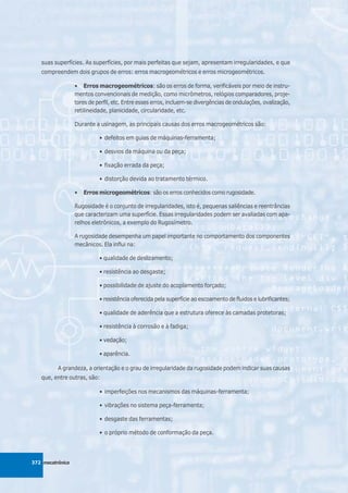 suas superfícies. As superfícies, por mais perfeitas que sejam, apresentam irregularidades, e que
   compreendem dois grupos de erros: erros macrogeométricos e erros microgeométricos.

                  • Erros macrogeométricos: são os erros de forma, verificáveis por meio de instru-
                  mentos convencionais de medição, como micrômetros, relógios comparadores, proje-
                  tores de perfil, etc. Entre esses erros, incluem-se divergências de ondulações, ovalização,
                  retilineidade, planicidade, circularidade, etc.

                  Durante a usinagem, as principais causas dos erros macrogeométricos são:

                            • defeitos em guias de máquinas-ferramenta;

                            • desvios da máquina ou da peça;

                            • fixação errada da peça;

                            • distorção devida ao tratamento térmico.

                  •   Erros microgeométricos: são os erros conhecidos como rugosidade.

                  Rugosidade é o conjunto de irregularidades, isto é, pequenas saliências e reentrâncias
                  que caracterizam uma superfície. Essas irregularidades podem ser avaliadas com apa-
                  relhos eletrônicos, a exemplo do Rugosímetro.

                  A rugosidade desempenha um papel importante no comportamento dos componentes
                  mecânicos. Ela influi na:

                            • qualidade de deslizamento;

                            • resistência ao desgaste;

                            • possibilidade de ajuste do acoplamento forçado;

                            • resistência oferecida pela superfície ao escoamento de fluidos e lubrificantes;

                            • qualidade de aderência que a estrutura oferece às camadas protetoras;

                            • resistência à corrosão e à fadiga;

                            • vedação;

                            • aparência.

          A grandeza, a orientação e o grau de irregularidade da rugosidade podem indicar suas causas
   que, entre outras, são:

                            • imperfeições nos mecanismos das máquinas-ferramenta;

                            • vibrações no sistema peça-ferramenta;

                            • desgaste das ferramentas;

                            • o próprio método de conformação da peça.




372 mecatrônica
 