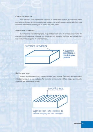 C ONCEITOS    BÁSICOS

      Para estudar e criar sistemas de avaliação do estado da superfície, é necessário definir
previamente diversos termos e conceitos que possam criar uma linguagem apropriada. Com essa
finalidade utilizaremos as definições da norma NBR 6405/1988.


S UPERFÍCIE    GEOMÉTRICA

      Superfície ideal prescrita no projeto, na qual não existem erros de forma e acabamento. Por
exemplo: superfícies plana, cilíndrica, etc., que sejam, por definição, perfeitas. Na realidade, isso
não existe; trata-se apenas de uma referência.




S UPERFÍCIE    REAL

      Superfície que limita o corpo e o separa do meio que o envolve. É a superfície que resulta do
método empregado na sua produção. Por exemplo: torneamento, retífica, ataque químico, etc.
Superfície que podemos ver e tocar.




                                                                                         mecatrônica 373
 