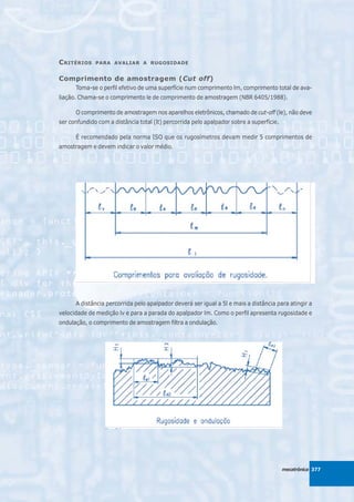 C RITÉRIOS    PARA AVALIAR A RUGOSIDADE


Comprimento de amostragem (Cut off)
      Toma-se o perfil efetivo de uma superfície num comprimento lm, comprimento total de ava-
liação. Chama-se o comprimento le de comprimento de amostragem (NBR 6405/1988).

      O comprimento de amostragem nos aparelhos eletrônicos, chamado de cut-off (le), não deve
ser confundido com a distância total (lt) percorrida pelo apalpador sobre a superfície.

      É recomendado pela norma ISO que os rugosímetros devam medir 5 comprimentos de
amostragem e devem indicar o valor médio.




      A distância percorrida pelo apalpador deverá ser igual a 5l e mais a distância para atingir a
velocidade de medição lv e para a parada do apalpador lm. Como o perfil apresenta rugosidade e
ondulação, o comprimento de amostragem filtra a ondulação.




                                                                                          mecatrônica 377
 