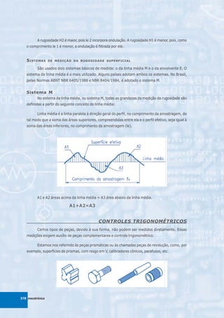 A rugosidade H2 é maior, pois le 2 incorpora ondulação. A rugosidade H1 é menor, pois, como
   o comprimento le 1 é menor, a ondulação é filtrada por ele.


   S ISTEMAS      DE MEDIÇÃO DA RUGOSIDADE SUPERFICIAL

          São usados dois sistemas básicos de medida: o da linha média M e o da envolvente E. O
   sistema da linha média é o mais utilizado. Alguns países adotam ambos os sistemas. No Brasil,
   pelas Normas ABNT NBR 6405/1988 e NBR 8404/1984, é adotado o sistema M.


   Sistema M
          No sistema da linha média, ou sistema M, todas as grandezas da medição da rugosidade são
   definidas a partir do seguinte conceito de linha média:

          Linha média é a linha paralela à direção geral do perfil, no comprimento da amostragem, de
   tal modo que a soma das áreas superiores, compreendidas entre ela e o perfil efetivo, seja igual à
   soma das áreas inferiores, no comprimento da amostragem (le).




          A1 e A2 áreas acima da linha média = A3 área abaixo da linha média.

                             A1+A2=A3


                                               CONTROLES TRIGONOMÉTRICOS
          Certos tipos de peças, devido à sua forma, não podem ser medidos diretamente. Essas
   medições exigem auxílio de peças complementares e controle trigonométrico.

          Estamos nos referindo às peças prismáticas ou às chamadas peças de revolução, como, por
   exemplo, superfícies de prismas, com rasgo em V, calibradores cônicos, parafusos, etc.




378 mecatrônica
 
