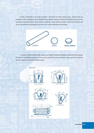 Existe, entretanto, um modo simples e confiável de medir essas peças. Trata-se de um
processo muito empregado na verificação da qualidade. Nesse processo de medição é que usamos
as peças complementares, como cilindros, esferas, meias esferas. Esses instrumentos devem ser
de aço temperado e retificado, duráveis e com suas dimensões conhecidas.




      As peças complementares são usadas na medição indireta de ângulos, especialmente quando
se trata de medições internas e externas de superfícies cônicas. Desse modo, podemos calcular
valores angulares de determinadas peças.




                                                                                 mecatrônica 379
 