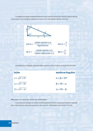 A medição com peças complementares tem como base de cálculo duas relações trigonométricas
   elementares. Num triângulo retângulo em que a é um dos ângulos agudos, teremos:




          Considerando o triângulo retângulo dado, podemos usar, também, as seguintes fórmulas:




   M EDIÇÃO       DE ENCAIXE RABO - DE - ANDORINHA

          O processo de medição com peças complementares (cilindros calibrados) também é aplicado
   para medir encaixes rabos-de-andorinha. Para isso são empregadas as seguintes fórmulas:




380 mecatrônica
 