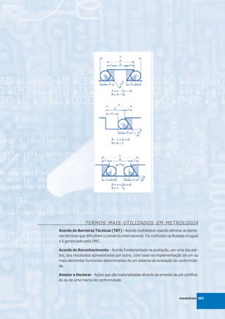 TERMOS MAIS UTILIZADOS EM METROLOGIA
Acordo de Barreiras Técnicas (TBT) - Acordo multilateral visando eliminar as barrei-
ras técnicas que dificultam o comércio internacional. Foi instituído na Rodada Uruguai
e é gerenciado pela OMC.

Acordo de Reconhecimento - Acordo fundamentado na aceitação, por uma das par-
tes, dos resultados apresentados por outra, com base na implementação de um ou
mais elementos funcionais determinados de um sistema de avaliação de conformida-
de.

Atestar e Declarar - Ações que são materializadas através da emissão de um certifica-
do ou de uma marca de conformidade.



                                                                          mecatrônica 383
 