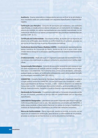 Auditoria - Exame sistemático e independente para se verificar se as atividades e
                  seus resultados estão em conformidade com requisitos especificados e objetivos pla-
                  nejados.

                  Calibração (ou aferição) - Conjunto de operações que estabelece, sob condições
                  especificadas, a relação entre os valores indicados por um instrumento de medição, ou
                  sistema de medição, ou valores representados por uma medida materializada, ou um
                  material de referência e os valores correspondentes das grandezas estabelecidas por
                  padrões (VIM - 6.11).

                  Certificado de Conformidade - Documento emitido, de acordo com as regras de um
                  sistema de certificação, para declarar a conformidade de um produto, processo ou
                  serviço às normas técnicas ou outros documentos normativos.

                  Conferência Geral de Pesos e Medidas (CGPM) - Constituída por representantes dos
                  países membros da Convenção do Metro. Reúne-se de 4 em 4 anos e tem como
                  missão básica assegurar a utilização e aperfeiçoamento do Sistema Internacional de
                  Unidades.

                  Credenciamento - Modo pelo qual um organismo autorizado dá reconhecimento for-
                  mal de que uma organização ou pessoa é competente para desenvolver tarefas espe-
                  cíficas.

                  Comprovação Metrológica - Conjunto de operações necessárias para assegurar que
                  um dado equipamento de medição está em condições de conformidade com os requi-
                  sitos para o uso pretendido. Normalmente inclui, entre outras atividades, calibração,
                  qualquer ajuste ou reparo, as recalibrações subseqüentes, assim como qualquer lacração
                  ou etiquetagem necessária (NBR ISO 10012).

                  CONMETRO - Conselho Nacional de Metrologia, Normalização e Qualidade Industrial é
                  o órgão político central do SINMETRO, do qual participam oito ministérios, a ABNT -
                  Associação Brasileira de Normas Técnicas, o IDEC - Instituto Brasileiro de Defesa do
                  Consumidor e a CNI - Confederação Nacional da Indústria, sendo presidido pelo Minis-
                  tério do Desenvolvimento, Indústria e Comércio Exterior e secretariado pelo INMETRO.

                  Declaração do Fornecedor - Procedimento pelo qual um fornecedor dá garantia escrita
                  de que um produto, processo ou serviço está em conformidade com os requisitos
                  especificados.

                  Laboratórios Designados - Laboratórios que podem responder pela disseminação dos
                  melhores padrões disponíveis no país. São laboratórios conveniados pelo INMETRO, e
                  estão nessa condição o Observatório Nacional (no campo do tempo e freqüência), o
                  Instituto de Radioproteção e Dosimetria (no campo das radiações ionizantes).

                  Marca de Conformidade - Marca registrada, aposta ou emitida, de acordo com as
                  regras de um sistema de certificação, para declarar a conformidade de um produto,
                  processo ou serviço às normas técnicas ou outros documentos normativos.




384 mecatrônica
 